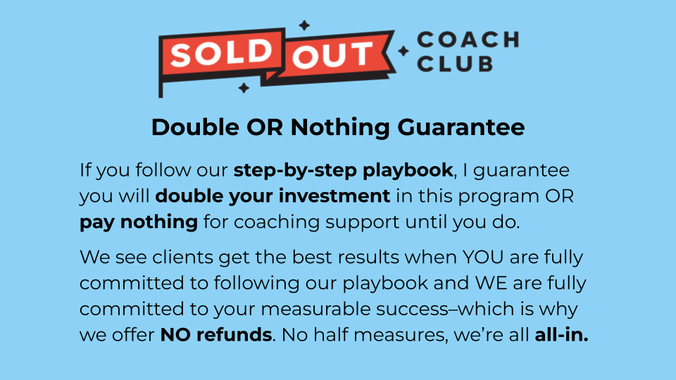 Double OR Nothing Guarantee: If you follow our step-by-step playbook, I guarantee you will double your investment in this program OR pay nothing for coaching support until you do. We see clients get the best results when YOU are fully committed to following our playbook and WE are fully committed to your measurable success–which is why we offer NO refunds. No half measures, we’re all all-in.